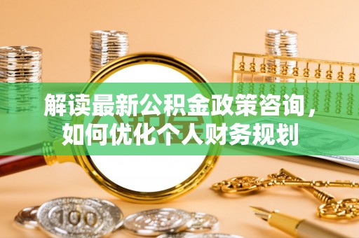 滦县解读最新公积金政策咨询，如何优化个人财务规划