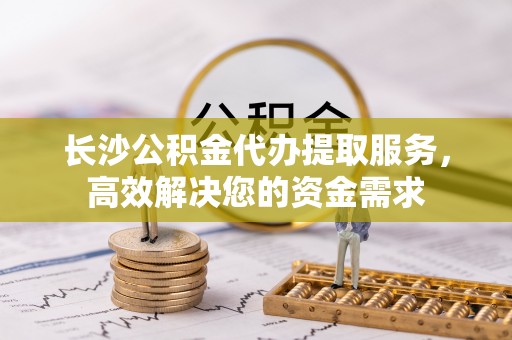 滦县长沙公积金代办提取服务，高效解决您的资金需求