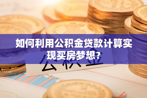 滦县如何利用公积金贷款计算实现买房梦想？
