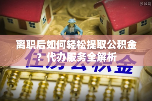 滦县离职后如何轻松提取公积金？代办服务全解析