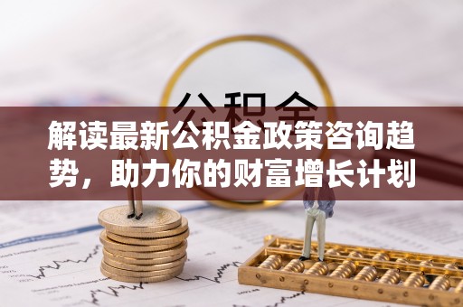 滦县解读最新公积金政策咨询趋势，助力你的财富增长计划