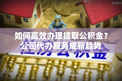 滦县如何高效办理提取公积金？公司代办服务成新趋势