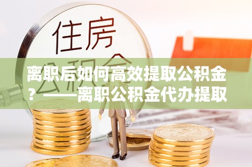 滦县离职后如何高效提取公积金？——离职公积金代办提取全流程解析