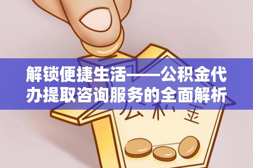 滦县解锁便捷生活——公积金代办提取咨询服务的全面解析与实用指南