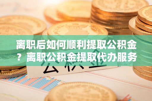 滦县离职后如何顺利提取公积金？离职公积金提取代办服务帮你搞定！