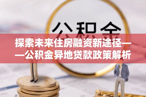 滦县探索未来住房融资新途径——公积金异地贷款政策解析与实践