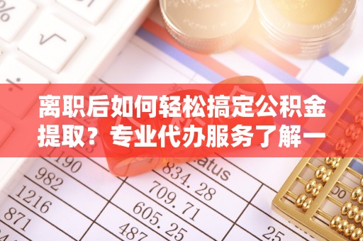 滦县离职后如何轻松搞定公积金提取？专业代办服务了解一下