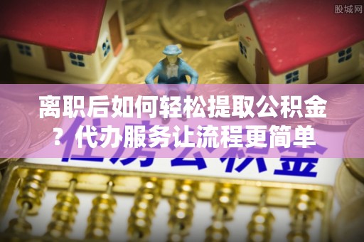 滦县离职后如何轻松提取公积金？代办服务让流程更简单