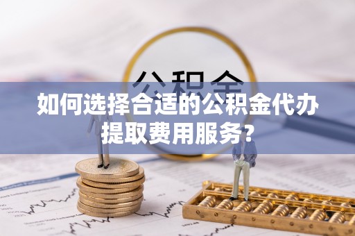 滦县如何选择合适的公积金代办提取费用服务？