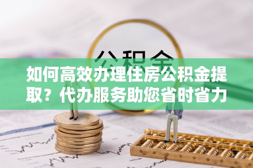 滦县如何高效办理住房公积金提取？代办服务助您省时省力