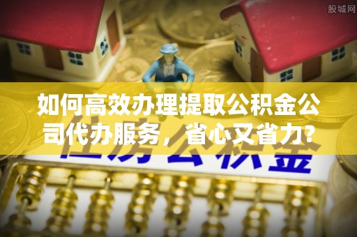 滦县如何高效办理提取公积金公司代办服务，省心又省力？
