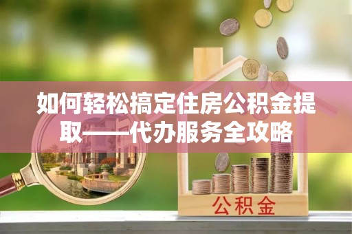 滦县如何轻松搞定住房公积金提取——代办服务全攻略