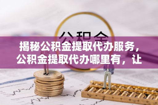 滦县揭秘公积金提取代办服务，公积金提取代办哪里有，让你省时省心的解决方案