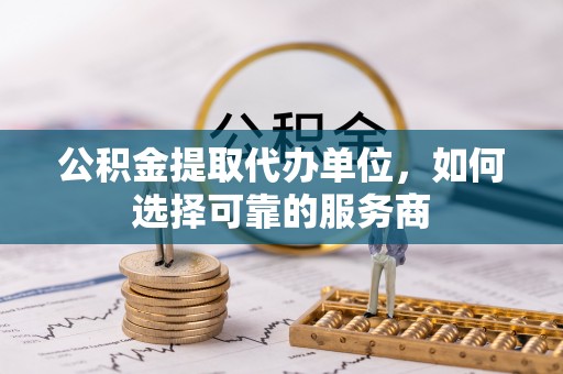 滦县公积金提取代办单位，如何选择可靠的服务商