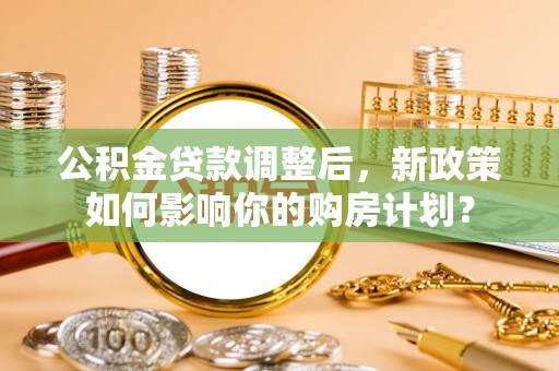 滦县公积金贷款调整后，新政策如何影响你的购房计划？