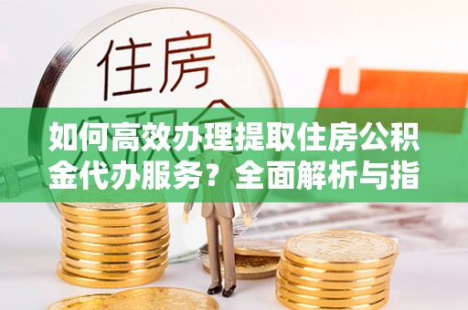 滦县如何高效办理提取住房公积金代办服务？全面解析与指南