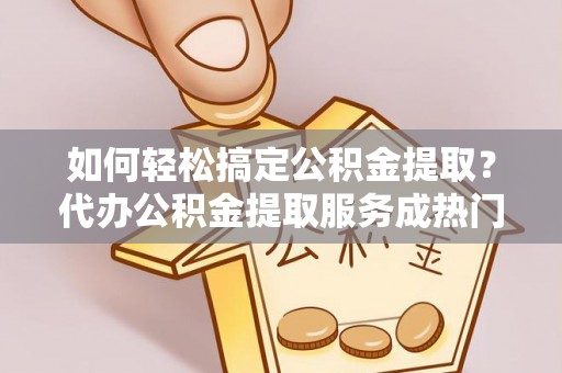 滦县如何轻松搞定公积金提取？代办公积金提取服务成热门选择