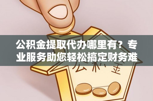 滦县公积金提取代办哪里有？专业服务助您轻松搞定财务难题