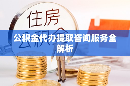 滦县公积金代办提取咨询服务全解析