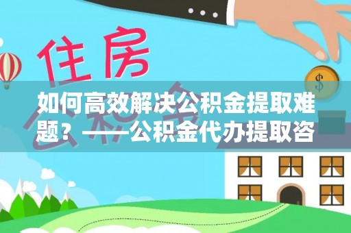 滦县如何高效解决公积金提取难题？——公积金代办提取咨询服务全解析