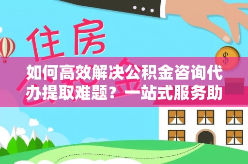 滦县如何高效解决公积金咨询代办提取难题？一站式服务助您轻松搞定