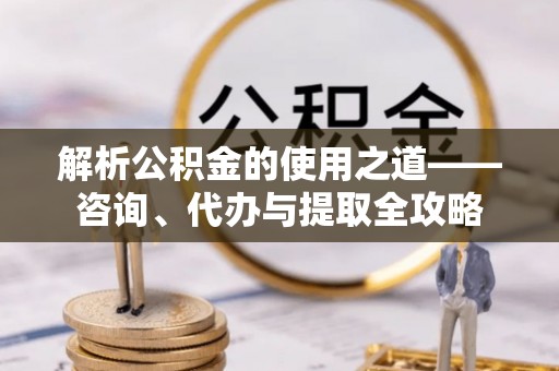 滦县解析公积金的使用之道——咨询、代办与提取全攻略