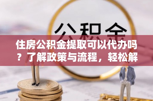 滦县住房公积金提取可以代办吗？了解政策与流程，轻松解决疑惑