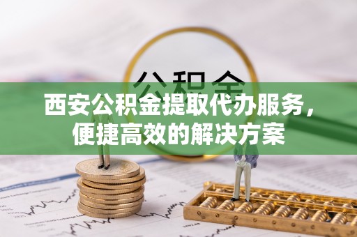 滦县西安公积金提取代办服务，便捷高效的解决方案