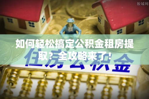 滦县如何轻松搞定公积金租房提取？全攻略来了！
