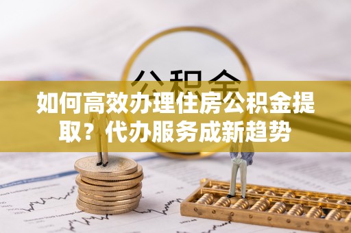 滦县如何高效办理住房公积金提取？代办服务成新趋势