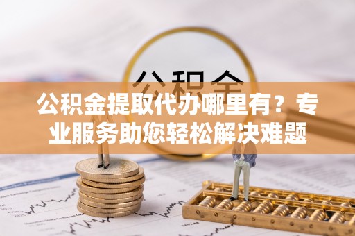 滦县公积金提取代办哪里有？专业服务助您轻松解决难题