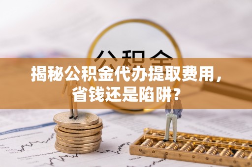 滦县揭秘公积金代办提取费用，省钱还是陷阱？