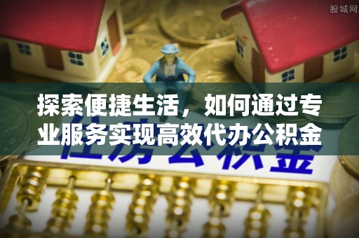 滦县探索便捷生活，如何通过专业服务实现高效代办公积金提取