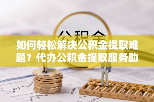 滦县如何轻松解决公积金提取难题？代办公积金提取服务助您一臂之力