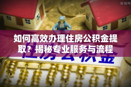 滦县如何高效办理住房公积金提取？揭秘专业服务与流程