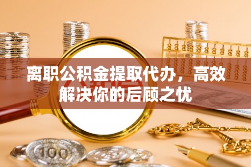 滦县离职公积金提取代办，高效解决你的后顾之忧