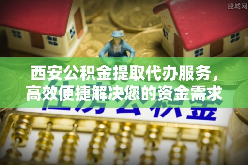 滦县西安公积金提取代办服务，高效便捷解决您的资金需求