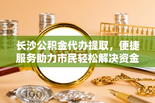 滦县长沙公积金代办提取，便捷服务助力市民轻松解决资金需求