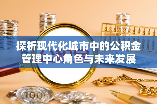 滦县探析现代化城市中的公积金管理中心角色与未来发展