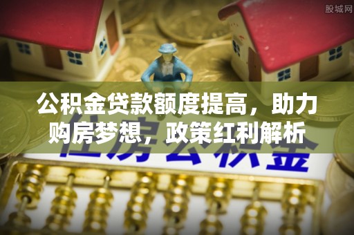 滦县公积金贷款额度提高，助力购房梦想，政策红利解析