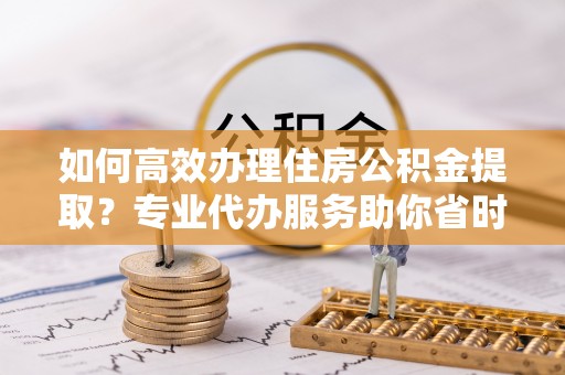 滦县如何高效办理住房公积金提取？专业代办服务助你省时省力