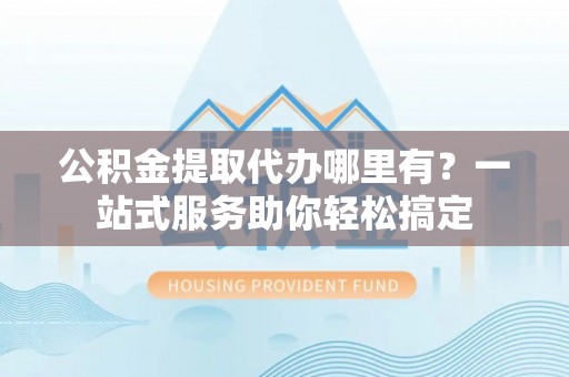 滦县公积金提取代办哪里有？一站式服务助你轻松搞定