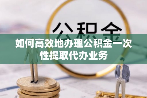 滦县如何高效地办理公积金一次性提取代办业务