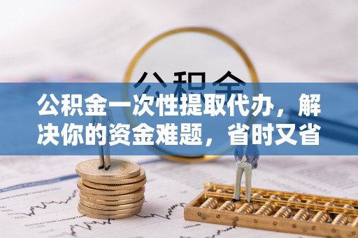 滦县公积金一次性提取代办，解决你的资金难题，省时又省心