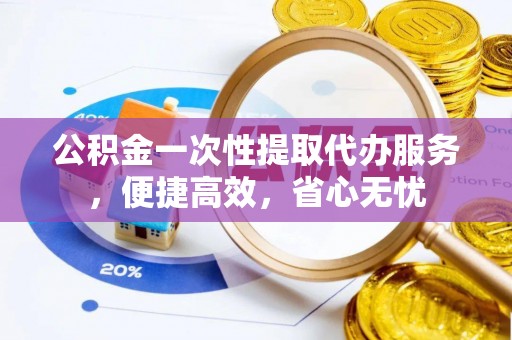 滦县公积金一次性提取代办服务，便捷高效，省心无忧