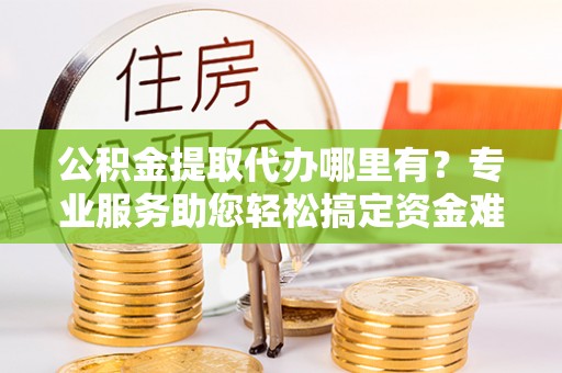 滦县公积金提取代办哪里有？专业服务助您轻松搞定资金难题