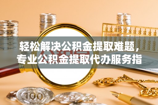 滦县轻松解决公积金提取难题，专业公积金提取代办服务指南