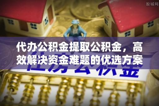 滦县代办公积金提取公积金，高效解决资金难题的优选方案
