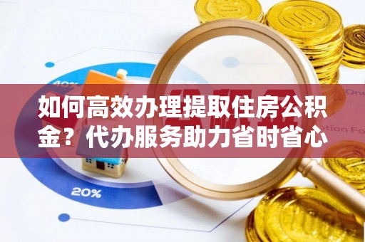 滦县如何高效办理提取住房公积金？代办服务助力省时省心