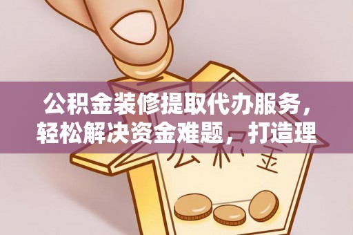 滦县公积金装修提取代办服务，轻松解决资金难题，打造理想家居